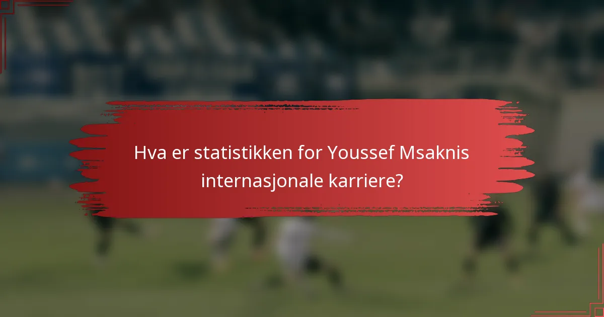 Hva er statistikken for Youssef Msaknis internasjonale karriere?