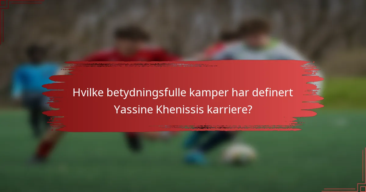 Hvilke betydningsfulle kamper har definert Yassine Khenissis karriere?